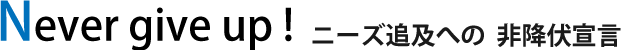 Never give up !ニーズ追及への  非降伏宣言